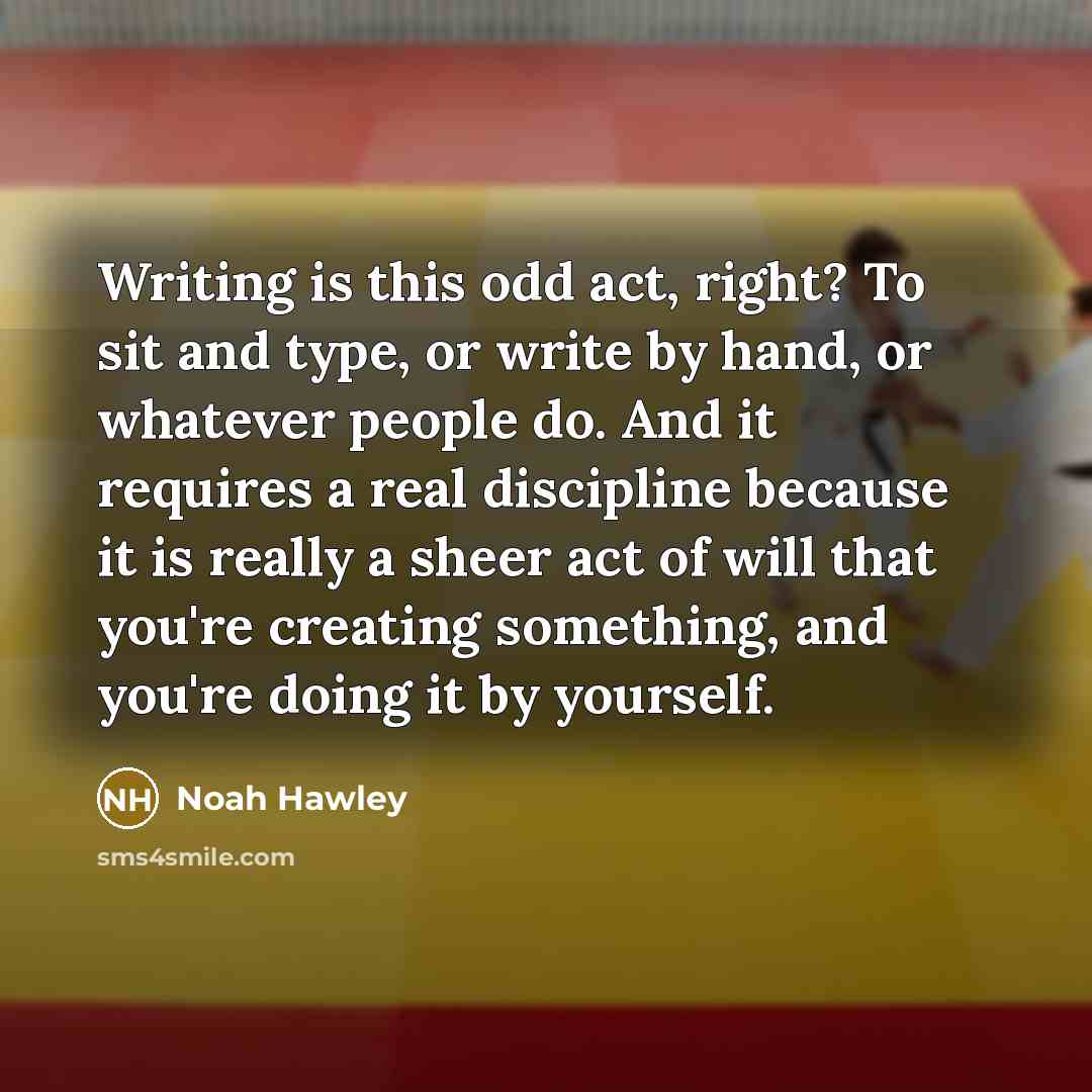 “Writing is this odd act, right? To sit and type, or write by hand, or whatever people do. And it requires a real discipline because it is really a sheer act of will that you're creating something, and you're doing it by yourself.” quote by Noah Hawley