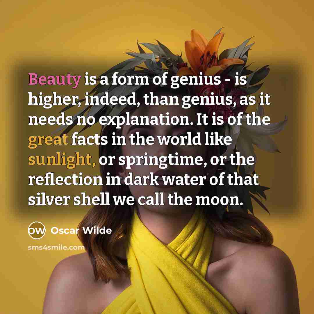 “Beauty is a form of genius - is higher, indeed, than genius, as it needs no explanation. It is of the great facts in the world like sunlight, or springtime, or the reflection in dark water of that silver shell we call the moon.” quote by Oscar Wilde