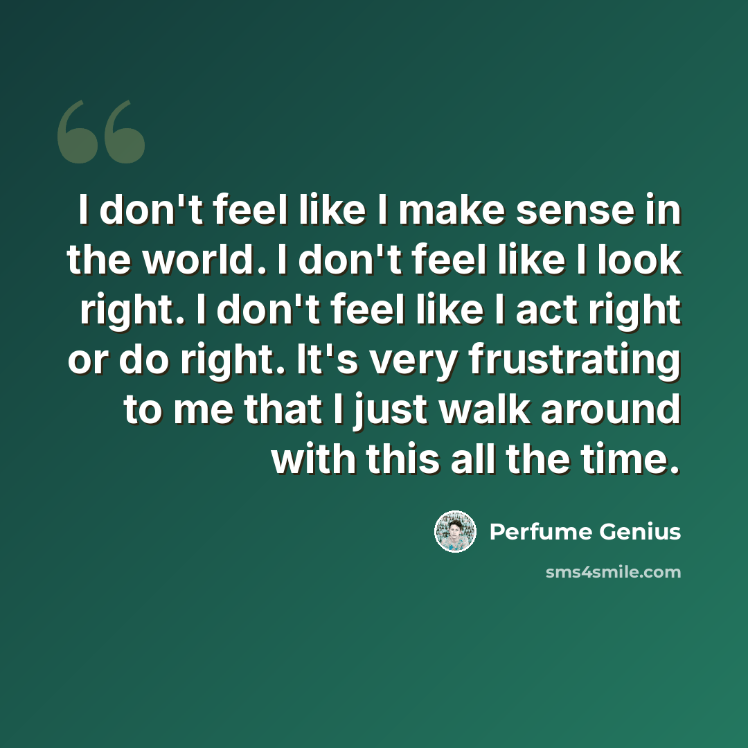 “I don't feel like I make sense in the world. I don't feel like I look right. I don't feel like I act right or do right. It's very frustrating to me that I just walk around with this all the time.” quote by Perfume Genius