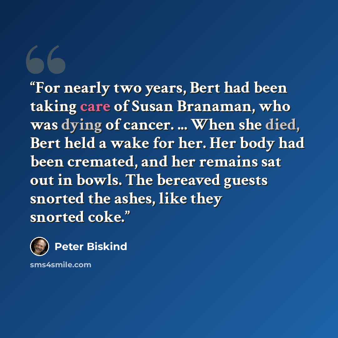 “For nearly two years, Bert had been taking care of Susan Branaman, who was dying of cancer. ... When she died, Bert held a wake for her. Her body had been cremated, and her remains sat out in bowls. The bereaved guests snorted the ashes, like they snorted coke.” quote by Peter Biskind