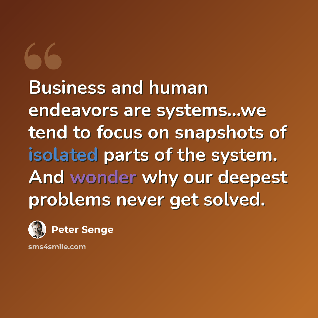 “Business and human endeavors are systems...we tend to focus on snapshots of isolated parts of the system. And wonder why our deepest problems never get solved.” quote by Peter Senge