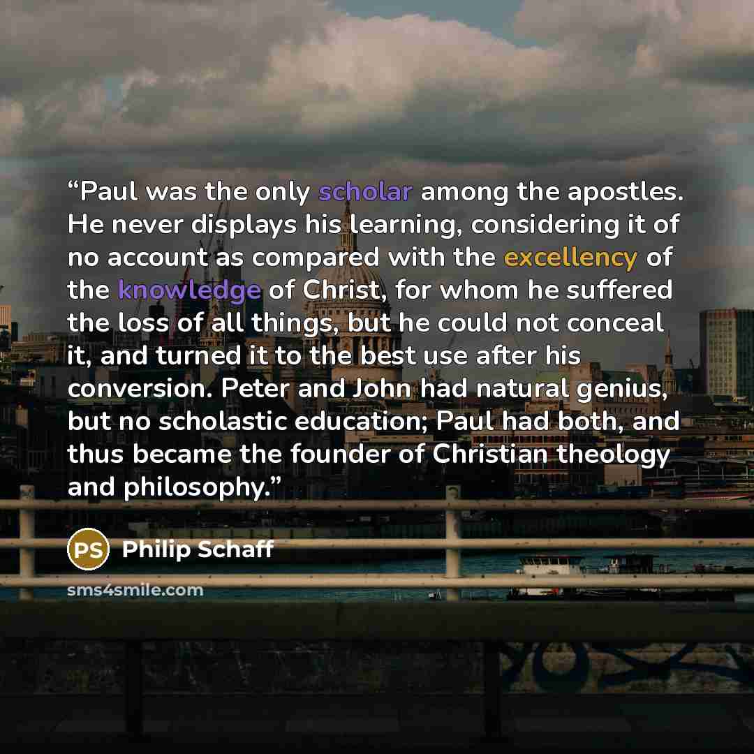 “Paul was the only scholar among the apostles. He never displays his learning, considering it of no account as compared with the excellency of the knowledge of Christ, for whom he suffered the loss of all things, but he could not conceal it, and turned it to the best use after his conversion. Peter…” quote by Philip Schaff