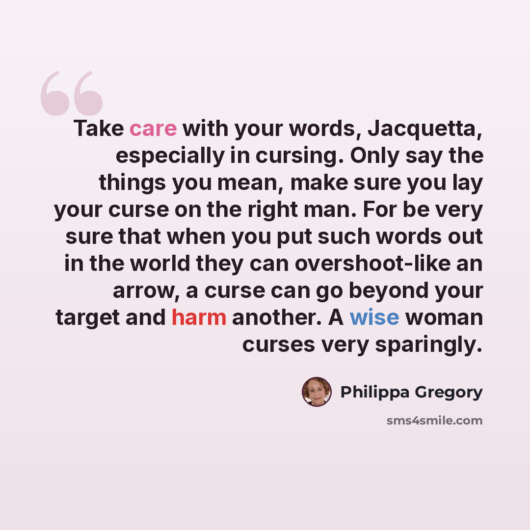 “Take care with your words, Jacquetta, especially in cursing. Only say the things you mean, make sure you lay your curse on the right man. For be very sure that when you put such words out in the world they can overshoot-like an arrow, a curse can go beyond your target and harm another. A wise…” quote by Philippa Gregory