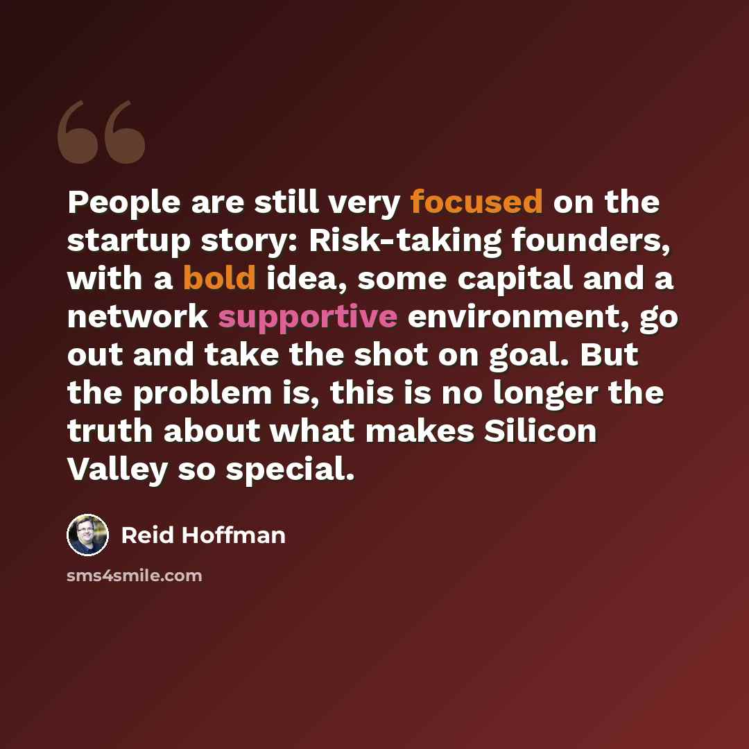 “People are still very focused on the startup story: Risk-taking founders, with a bold idea, some capital and a network supportive environment, go out and take the shot on goal. But the problem is, this is no longer the truth about what makes Silicon Valley so special.” quote by Reid Hoffman