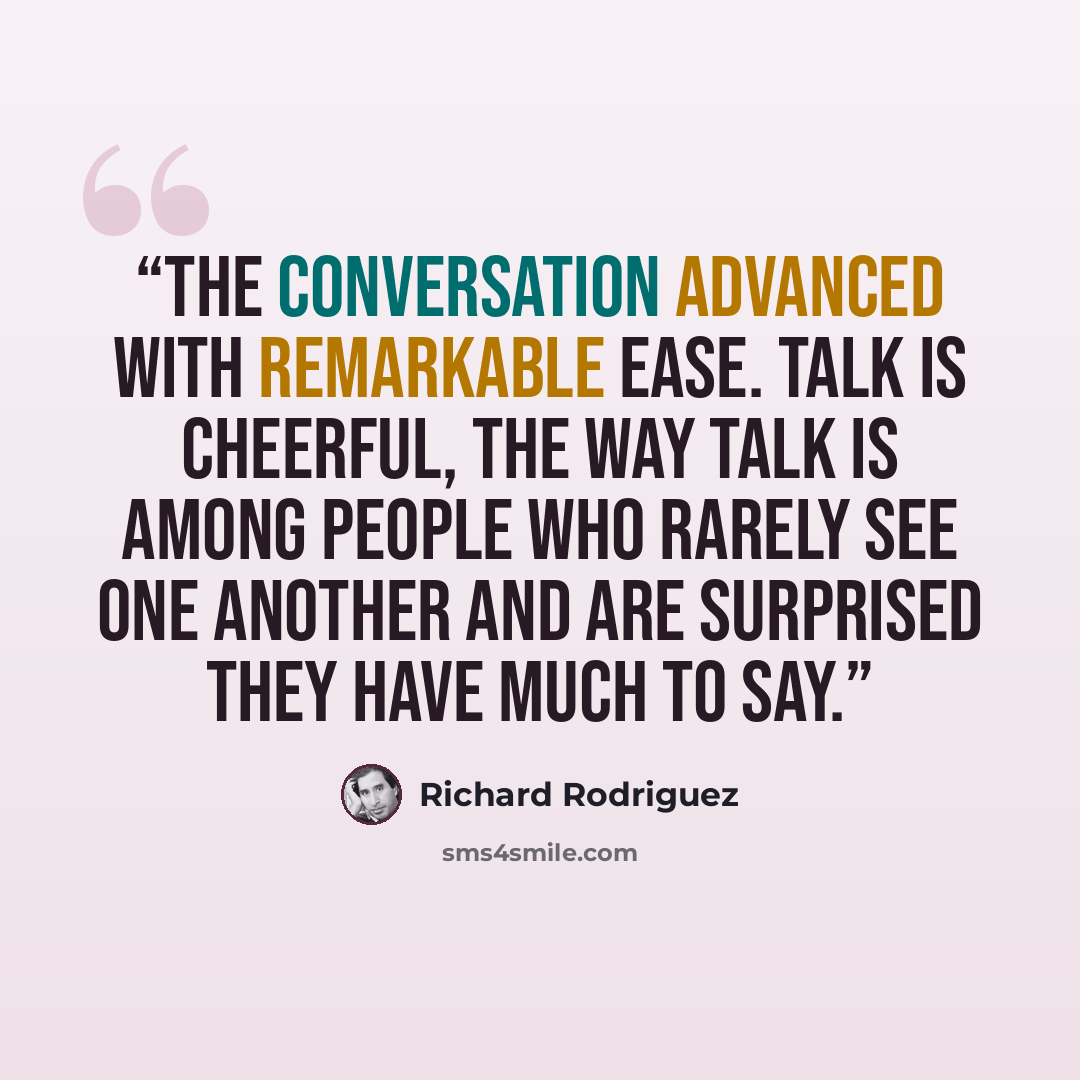 “The conversation advanced with remarkable ease. Talk is cheerful, the way talk is among people who rarely see one another and are surprised they have much to say.” quote by Richard Rodriguez