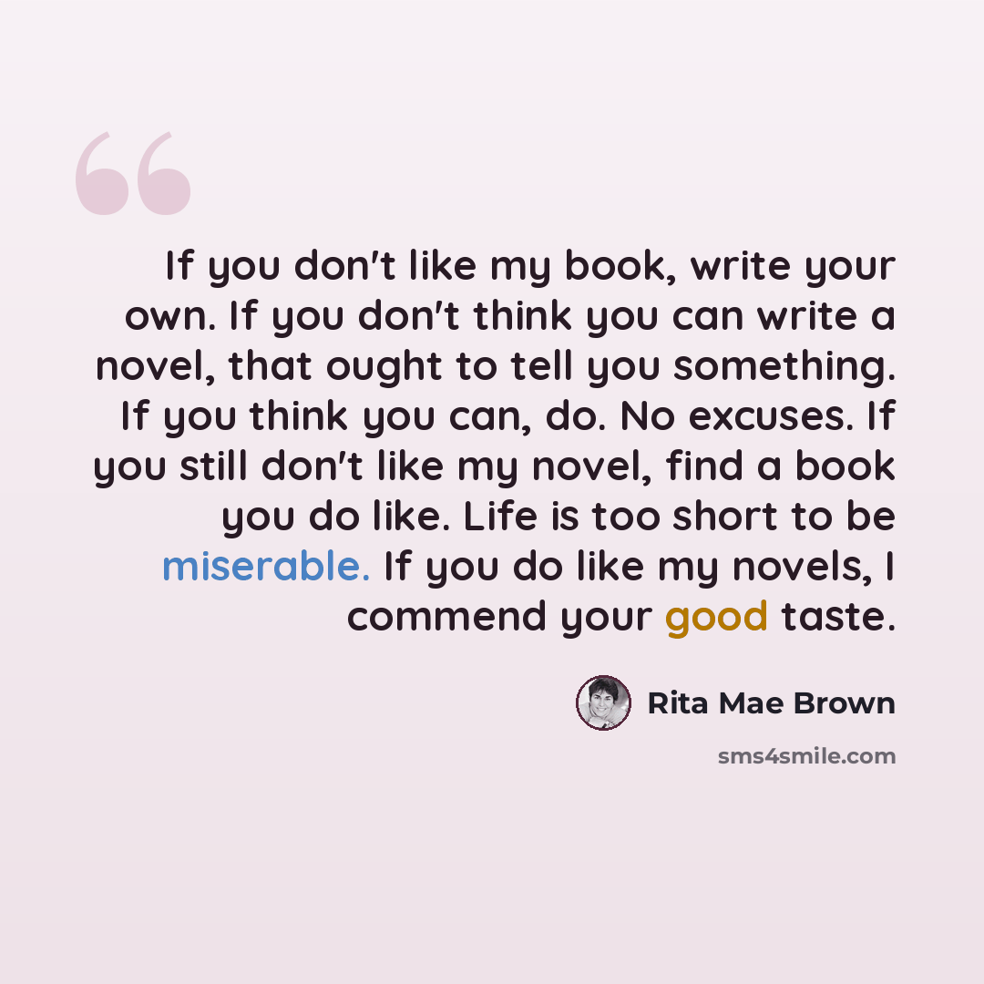 “If you don't like my book, write your own. If you don't think you can write a novel, that ought to tell you something. If you think you can, do. No excuses. If you still don't like my novel, find a book you do like. Life is too short to be miserable. If you do like my novels, I commend your good…” quote by Rita Mae Brown