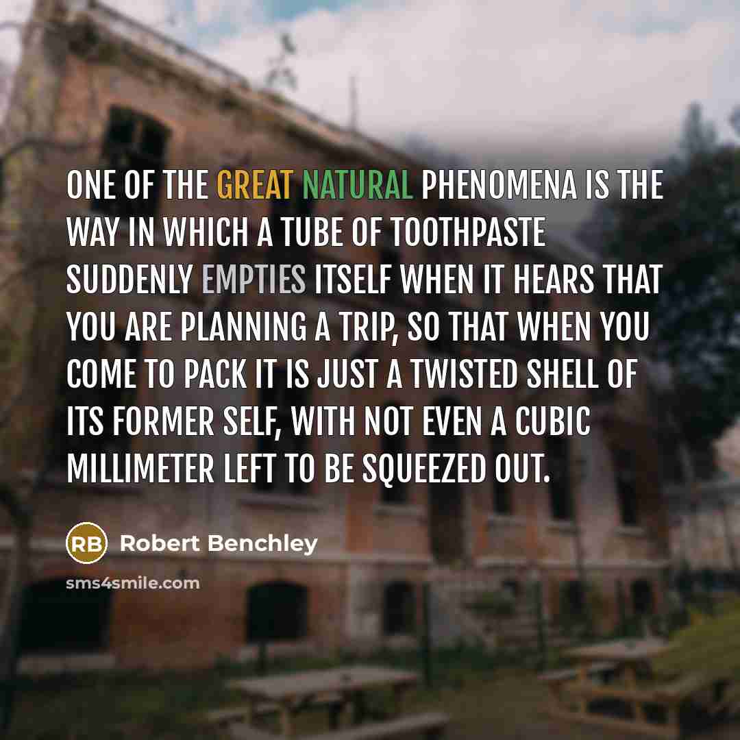 “One of the great natural phenomena is the way in which a tube of toothpaste suddenly empties itself when it hears that you are planning a trip, so that when you come to pack it is just a twisted shell of its former self, with not even a cubic millimeter left to be squeezed out.” quote by Robert Benchley
