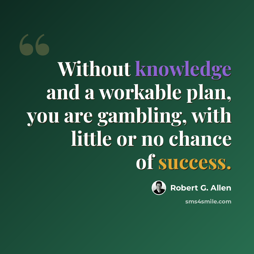 “Without knowledge and a workable plan, you are gambling, with little or no chance of success.” quote by Robert G. Allen