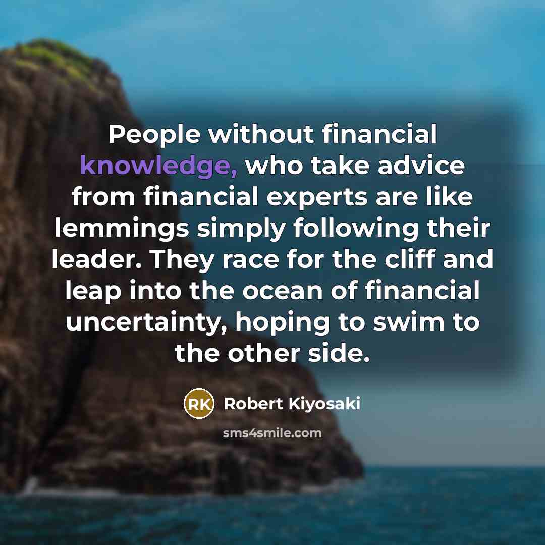 “People without financial knowledge, who take advice from financial experts are like lemmings simply following their leader. They race for the cliff and leap into the ocean of financial uncertainty, hoping to swim to the other side.” quote by Robert Kiyosaki