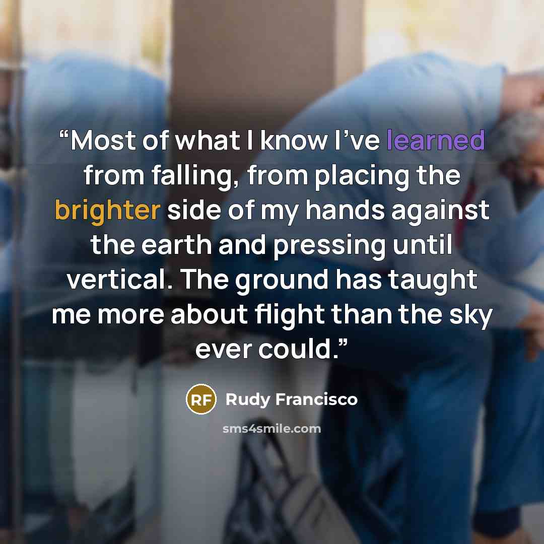 “Most of what I know I've learned from falling, from placing the brighter side of my hands against the earth and pressing until vertical. The ground has taught me more about flight than the sky ever could.” quote by Rudy Francisco