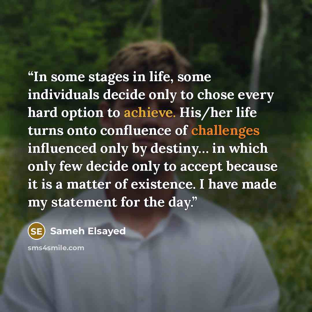 “In some stages in life, some individuals decide only to chose every hard option to achieve. His/her life turns onto confluence of challenges influenced only by destiny… in which only few decide only to accept because it is a matter of existence. I have made my statement for the day.” quote by Sameh Elsayed