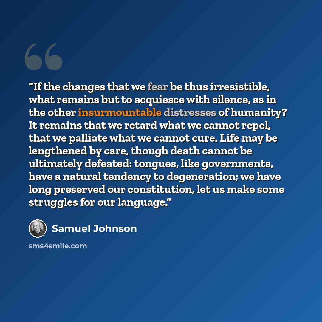 “If the changes that we fear be thus irresistible, what remains but to acquiesce with silence, as in the other insurmountable distresses of humanity? It remains that we retard what we cannot repel, that we palliate what we cannot cure. Life may be lengthened by care, though death cannot be…” quote by Samuel Johnson
