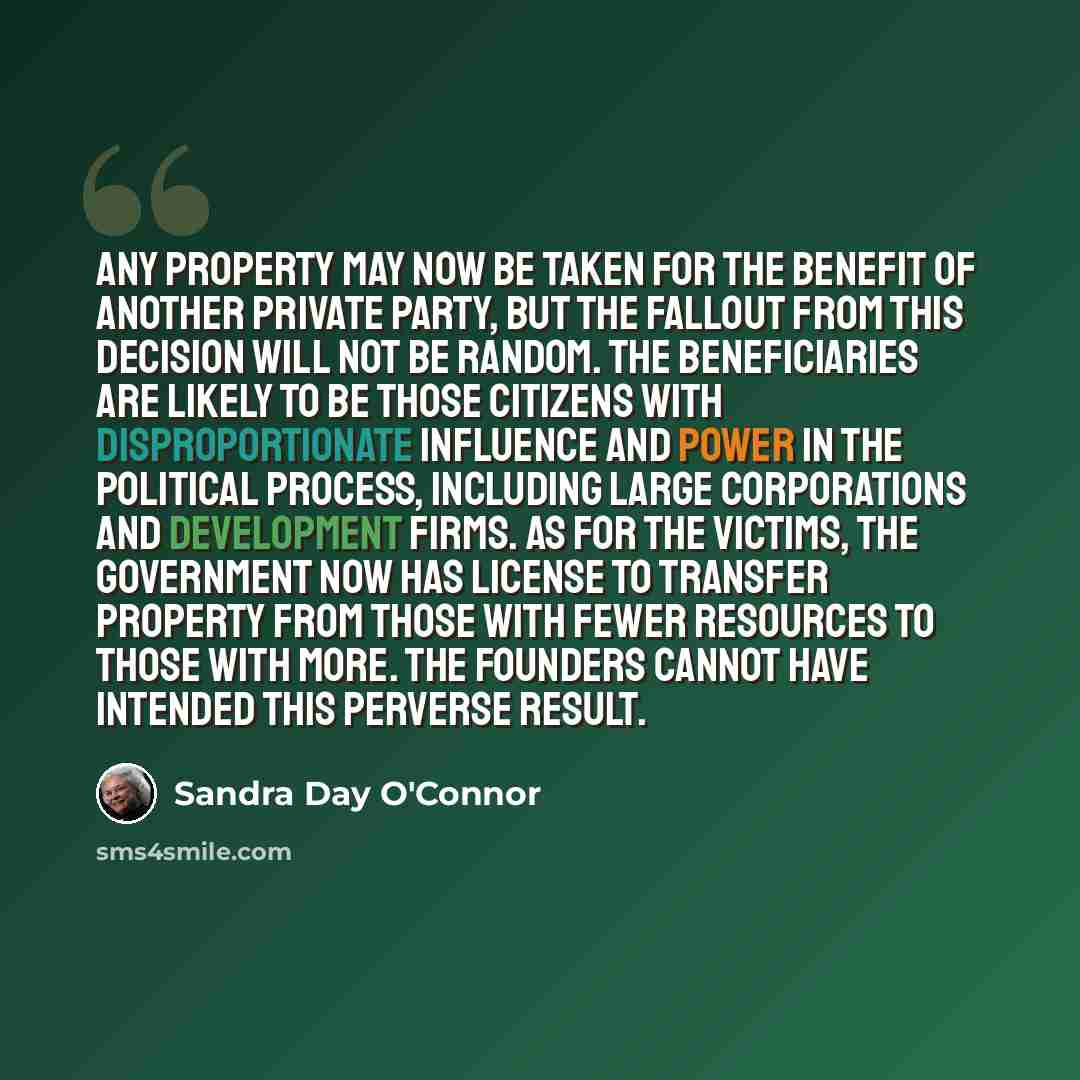 “Any property may now be taken for the benefit of another private party, but the fallout from this decision will not be random. The beneficiaries are likely to be those citizens with disproportionate influence and power in the political process, including large corporations and development firms…” quote by Sandra Day O'Connor