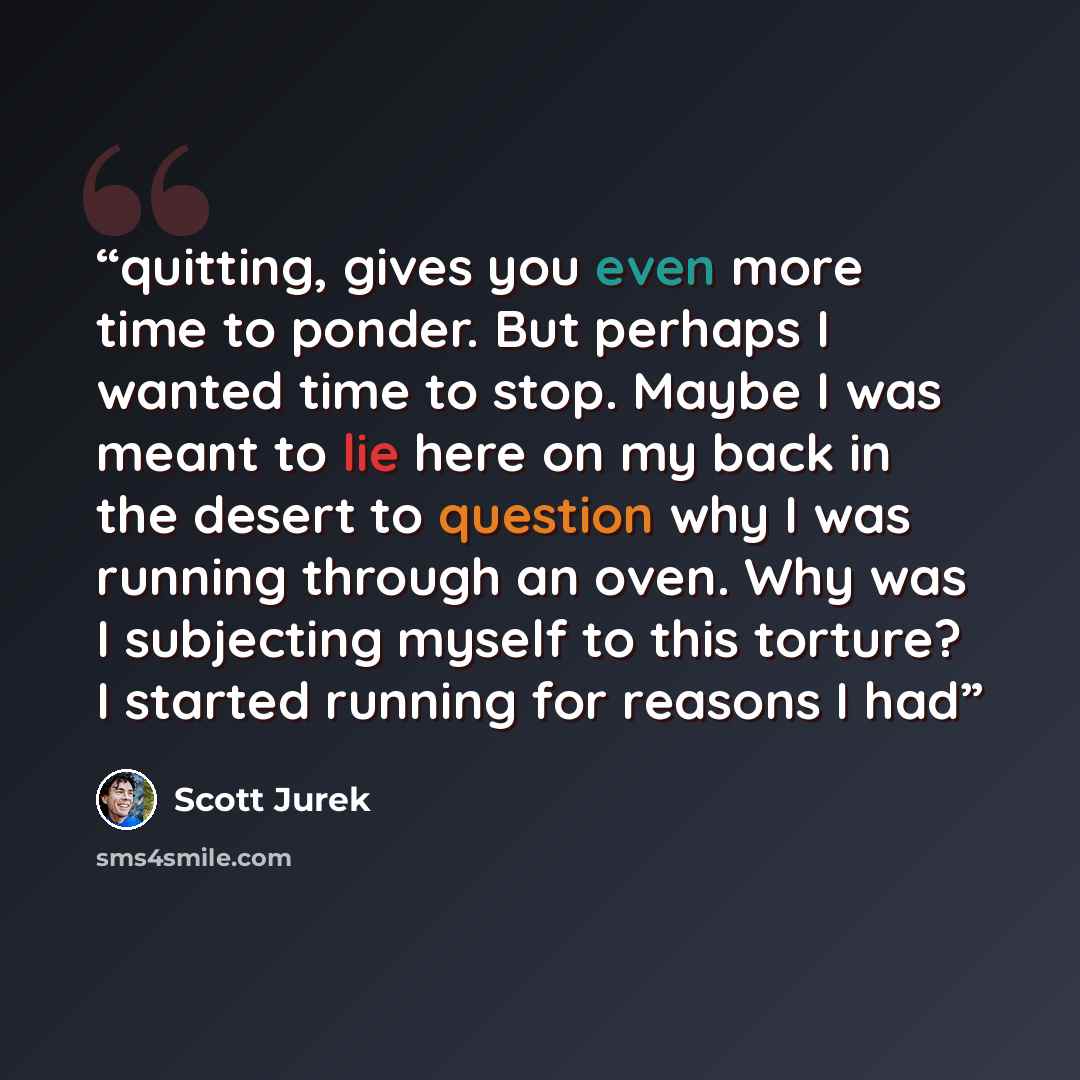 “quitting, gives you even more time to ponder. But perhaps I wanted time to stop. Maybe I was meant to lie here on my back in the desert to question why I was running through an oven. Why was I subjecting myself to this torture? I started running for reasons I had” quote by Scott Jurek