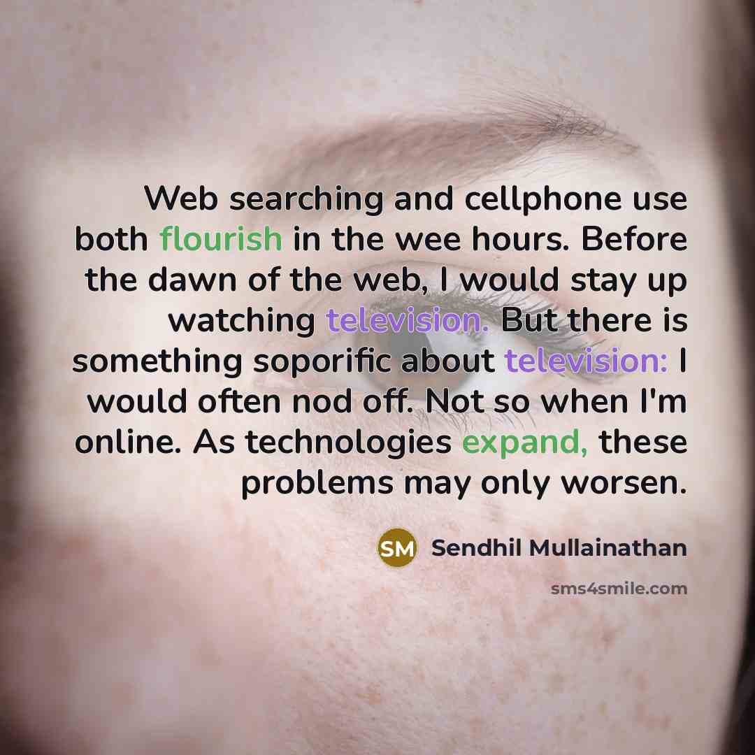 “Web searching and cellphone use both flourish in the wee hours. Before the dawn of the web, I would stay up watching television. But there is something soporific about television: I would often nod off. Not so when I'm online. As technologies expand, these problems may only worsen.” quote by Sendhil Mullainathan