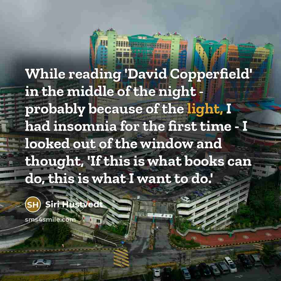 “While reading 'David Copperfield' in the middle of the night - probably because of the light, I had insomnia for the first time - I looked out of the window and thought, 'If this is what books can do, this is what I want to do.'” quote by Siri Hustvedt