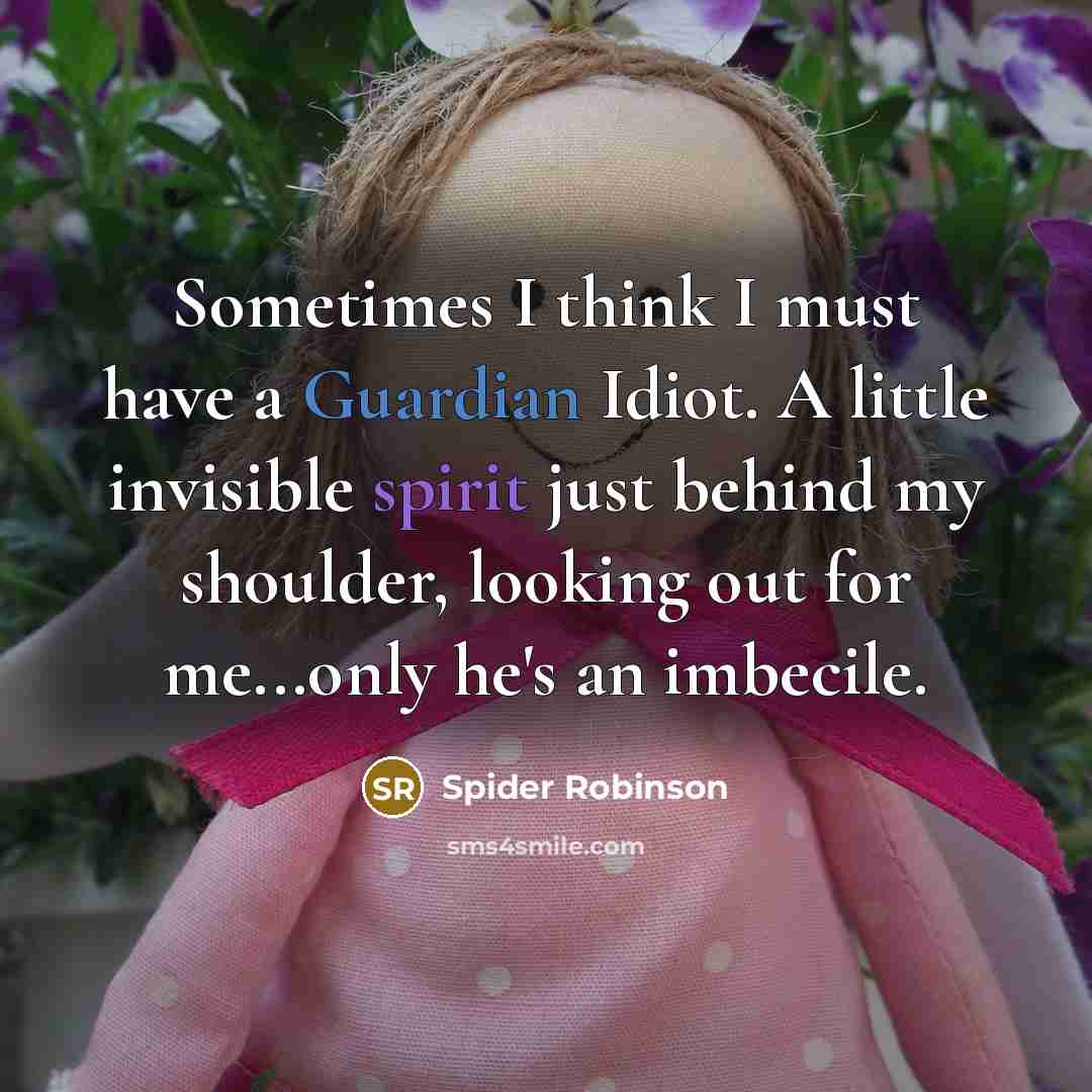 “Sometimes I think I must have a Guardian Idiot. A little invisible spirit just behind my shoulder, looking out for me...only he's an imbecile.” quote by Spider Robinson