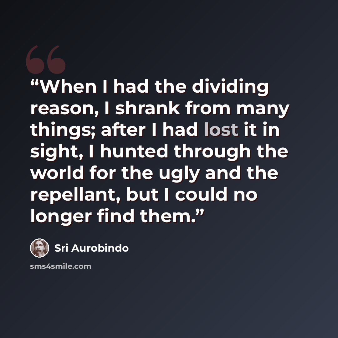 “When I had the dividing reason, I shrank from many things; after I had lost it in sight, I hunted through the world for the ugly and the repellant, but I could no longer find them.” quote by Sri Aurobindo