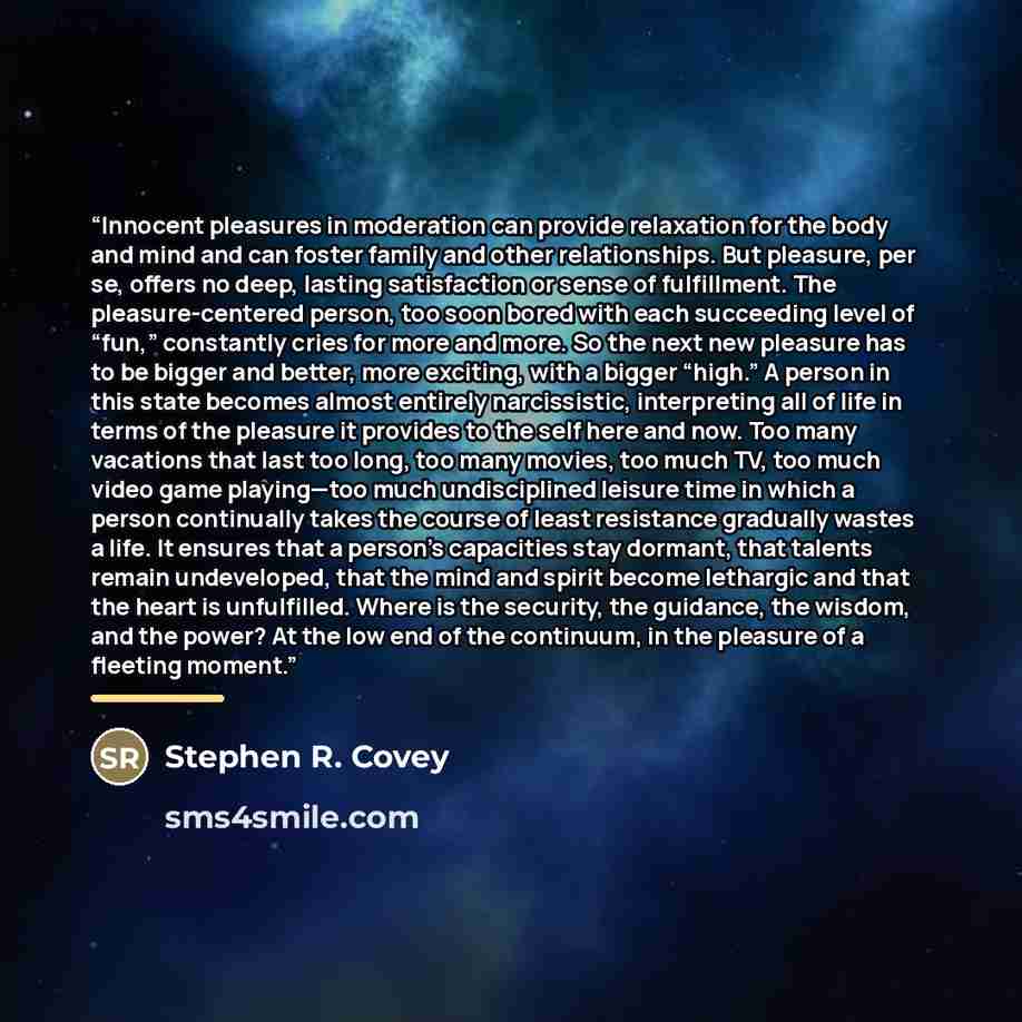 “Innocent pleasures in moderation can provide relaxation for the body and mind and can foster family and other relationships. But pleasure, per se, offers no deep, lasting satisfaction or sense of fulfillment. The pleasure-centered person, too soon bored with each succeeding level of “fun,”…” quote by Stephen R. Covey