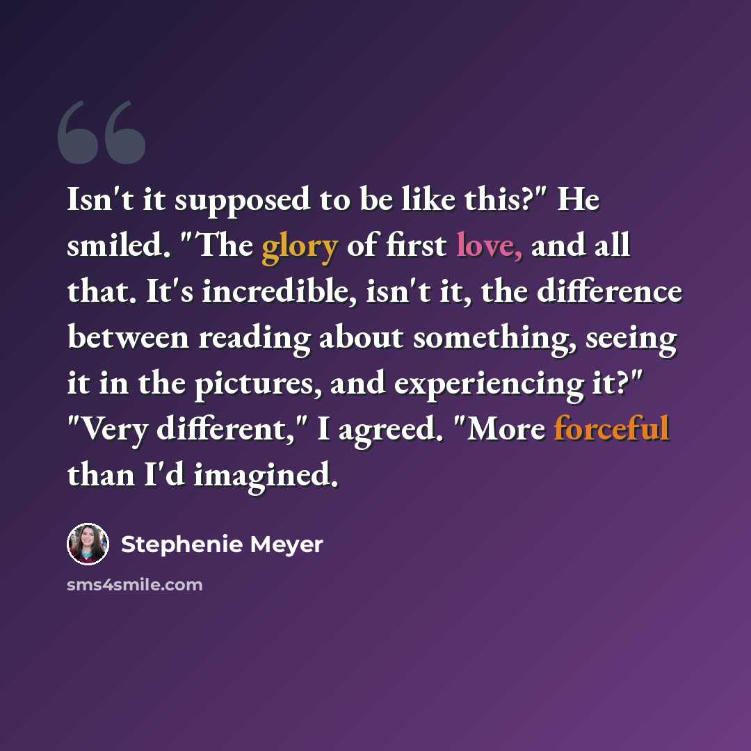 “Isn't it supposed to be like this?" He smiled. "The glory of first love, and all that. It's incredible, isn't it, the difference between reading about something, seeing it in the pictures, and experiencing it?" "Very different," I agreed. "More forceful than I'd imagined.” quote by Stephenie Meyer