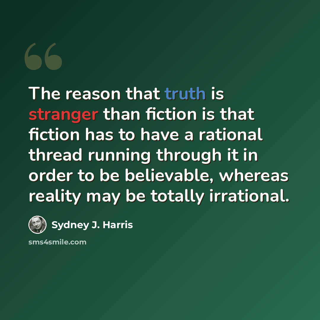 “The reason that truth is stranger than fiction is that fiction has to have a rational thread running through it in order to be believable, whereas reality may be totally irrational.” quote by Sydney J. Harris