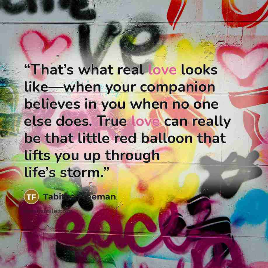 “That’s what real love looks like—when your companion believes in you when no one else does. True love can really be that little red balloon that lifts you up through life’s storm.” quote by Tabitha Freeman