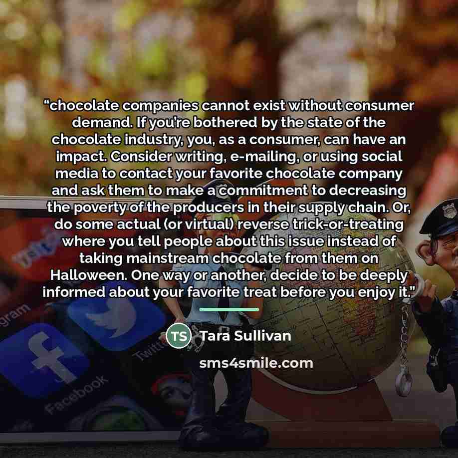 “chocolate companies cannot exist without consumer demand. If you’re bothered by the state of the chocolate industry, you, as a consumer, can have an impact. Consider writing, e-mailing, or using social media to contact your favorite chocolate company and ask them to make a commitment to decreasing…” quote by Tara Sullivan