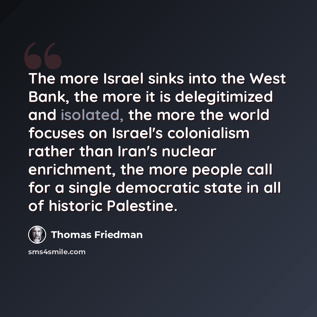 “The more Israel sinks into the West Bank, the more it is delegitimized and isolated, the more the world focuses on Israel's colonialism rather than Iran's nuclear enrichment, the more people call for a single democratic state in all of historic Palestine.” quote by Thomas Friedman