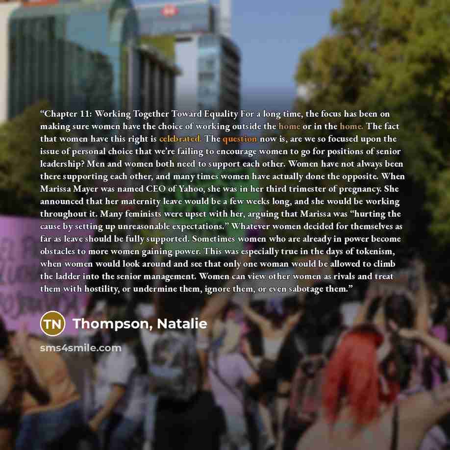 “Chapter 11: Working Together Toward Equality For a long time, the focus has been on making sure women have the choice of working outside the home or in the home. The fact that women have this right is celebrated. The question now is, are we so focused upon the issue of personal choice that we’re…” quote by Thompson, Natalie