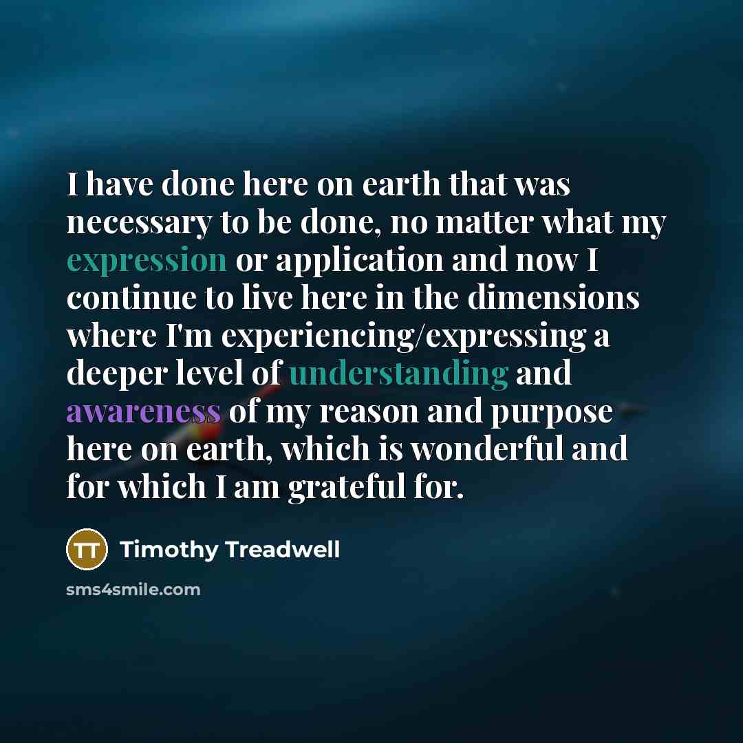 “I have done here on earth that was necessary to be done, no matter what my expression or application and now I continue to live here in the dimensions where I'm experiencing/ex­pressing a deeper level of understanding and awareness of my reason and purpose here on earth, which is wonderful and for…” quote by Timothy Treadwell