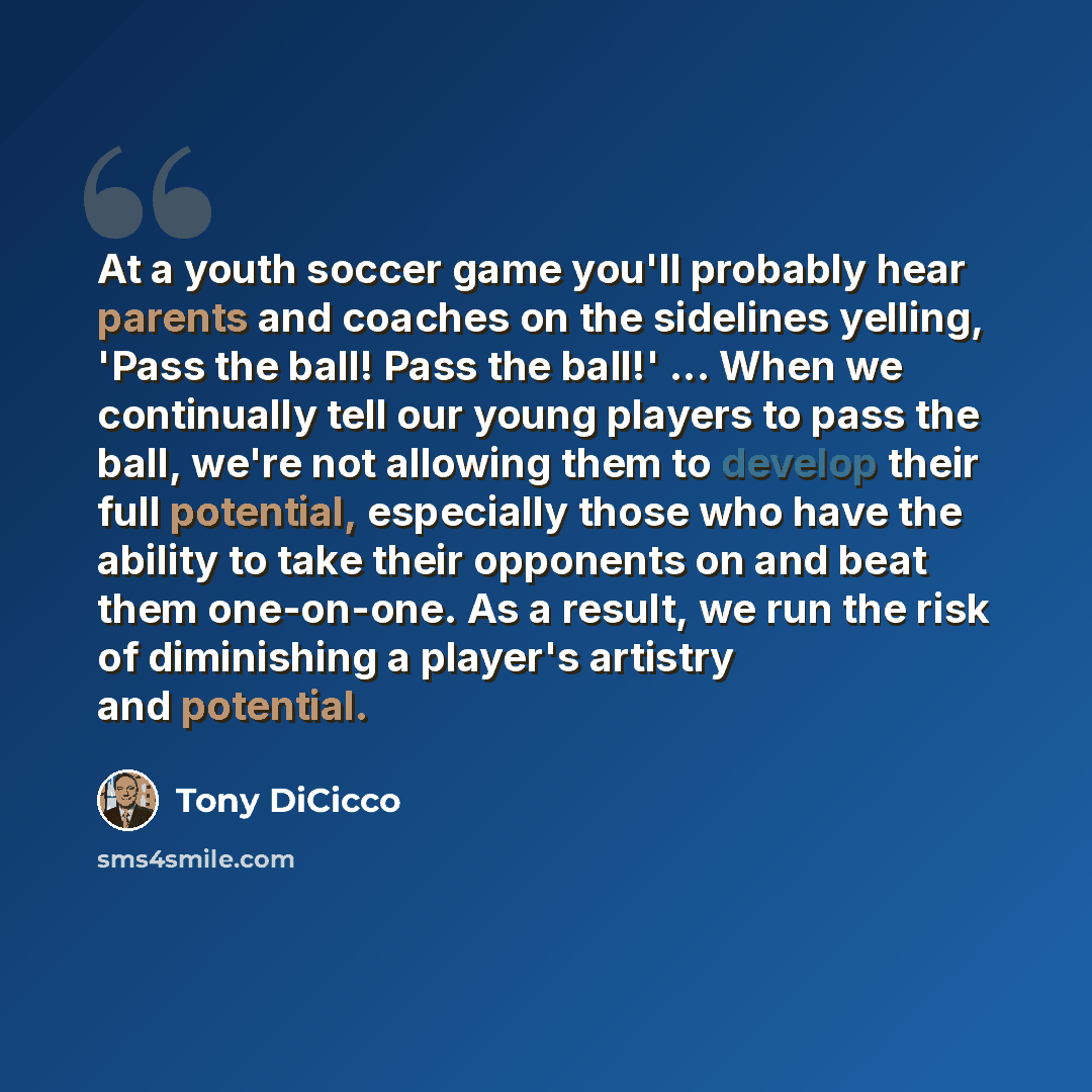 “At a youth soccer game you'll probably hear parents and coaches on the sidelines yelling, 'Pass the ball! Pass the ball!' ... When we continually tell our young players to pass the ball, we're not allowing them to develop their full potential, especially those who have the ability to take their…” quote by Tony DiCicco