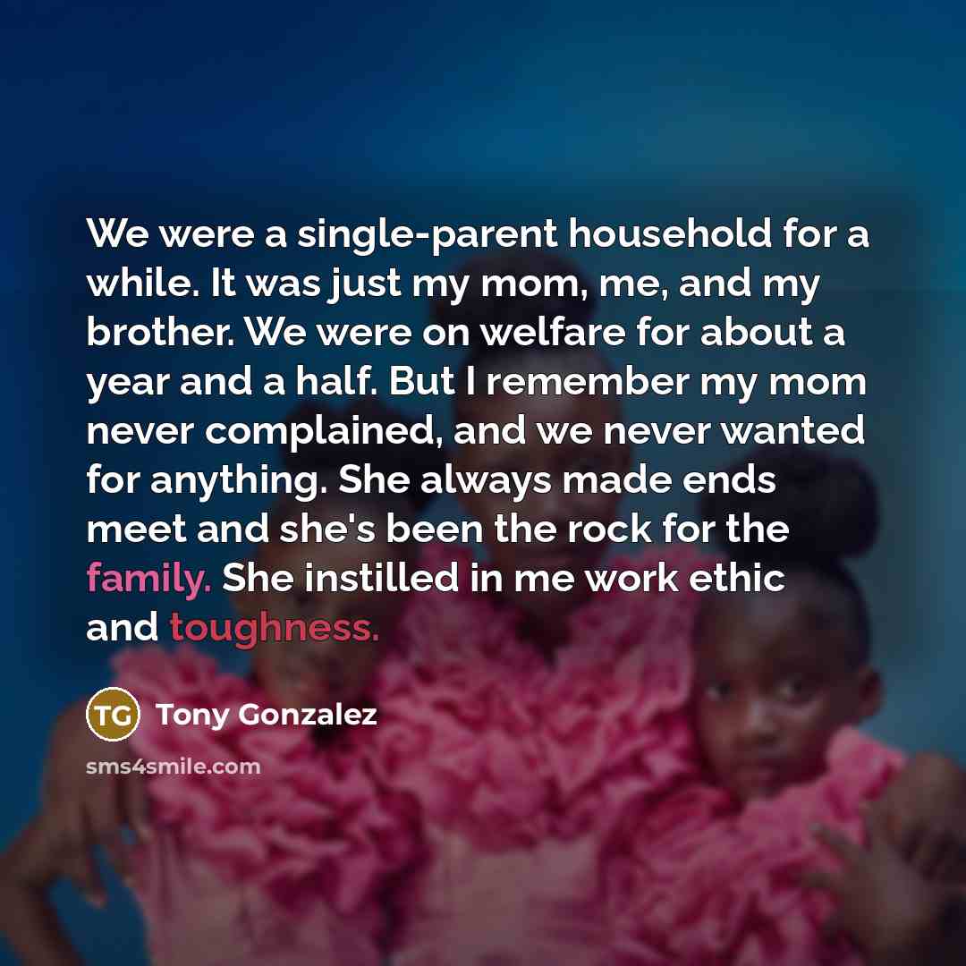 “We were a single-parent household for a while. It was just my mom, me, and my brother. We were on welfare for about a year and a half. But I remember my mom never complained, and we never wanted for anything. She always made ends meet and she's been the rock for the family. She instilled in me…” quote by Tony Gonzalez