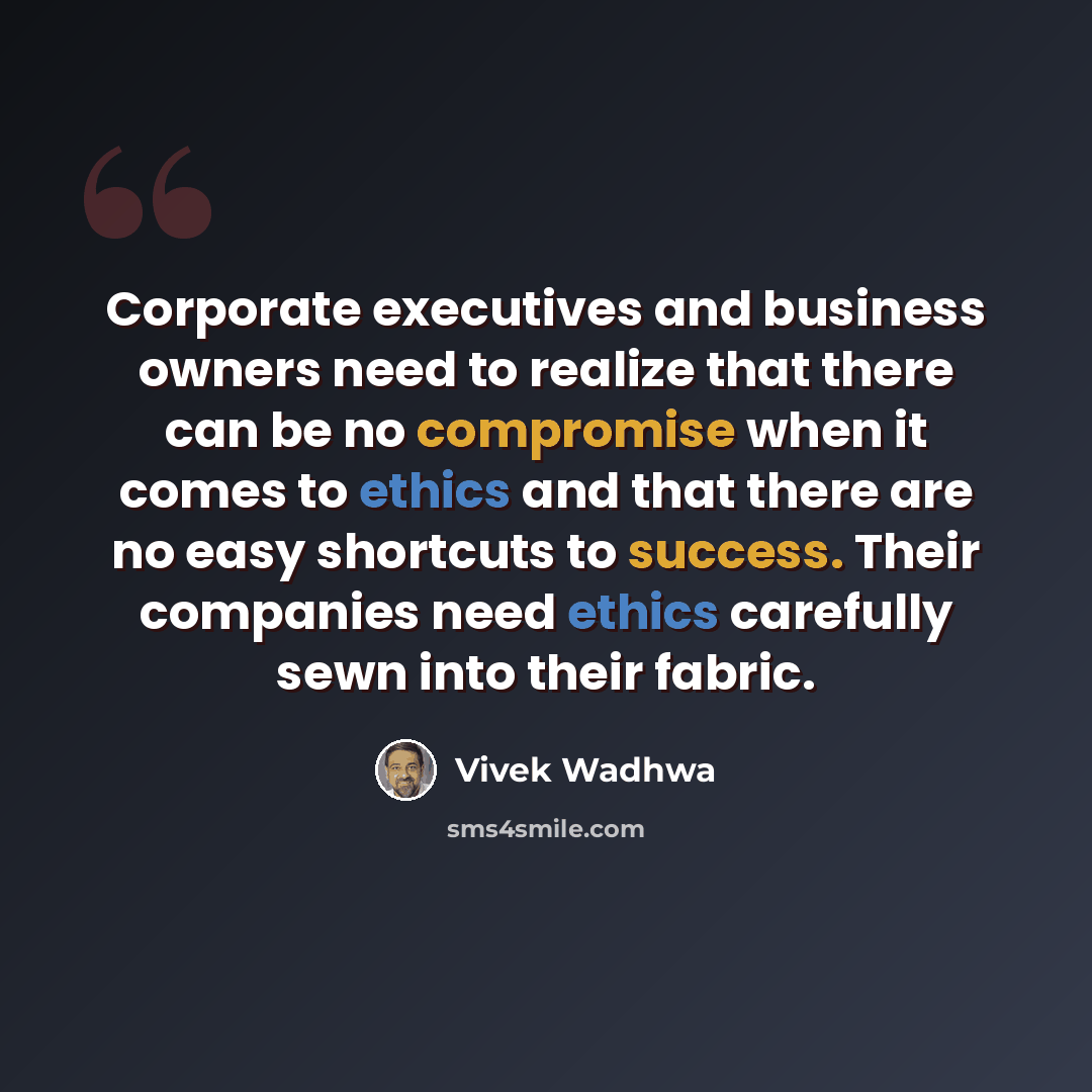 “Corporate executives and business owners need to realize that there can be no compromise when it comes to ethics and that there are no easy shortcuts to success. Their companies need ethics carefully sewn into their fabric.” quote by Vivek Wadhwa