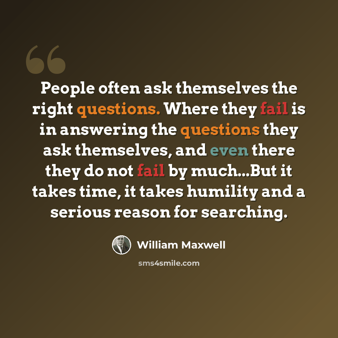 “People often ask themselves the right questions. Where they fail is in answering the questions they ask themselves, and even there they do not fail by much...But it takes time, it takes humility and a serious reason for searching.” quote by William Maxwell