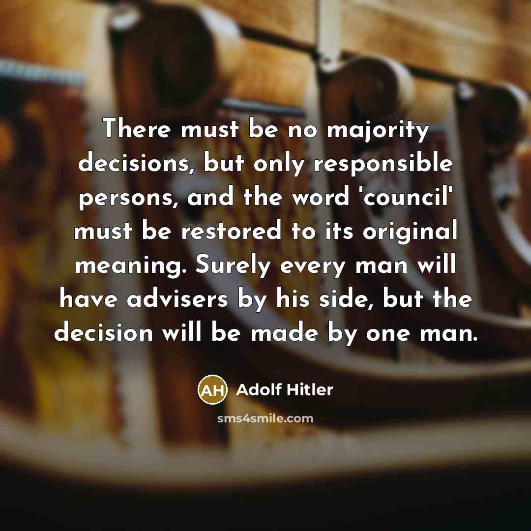 “There must be no majority decisions, but only responsible persons, and the word 'council' must be restored to its original meaning. Surely every man will have advisers by his side, but the decision will be made by one man.” quote by Adolf Hitler
