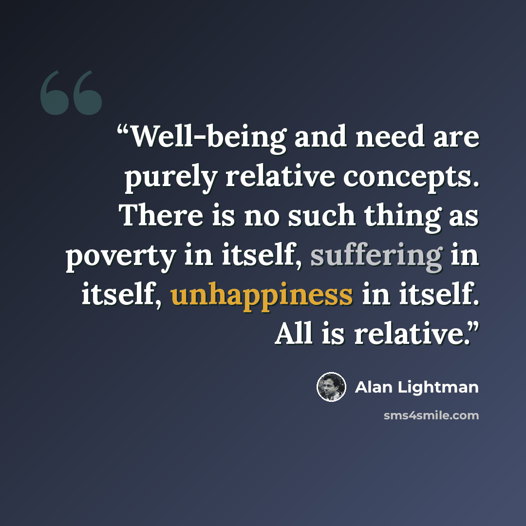 “Well-being and need are purely relative concepts. There is no such thing as poverty in itself, suffering in itself, unhappiness in itself. All is relative.” quote by Alan Lightman