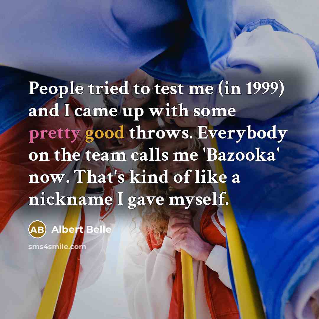 “People tried to test me (in 1999) and I came up with some pretty good throws. Everybody on the team calls me 'Bazooka' now. That's kind of like a nickname I gave myself.” quote by Albert Belle