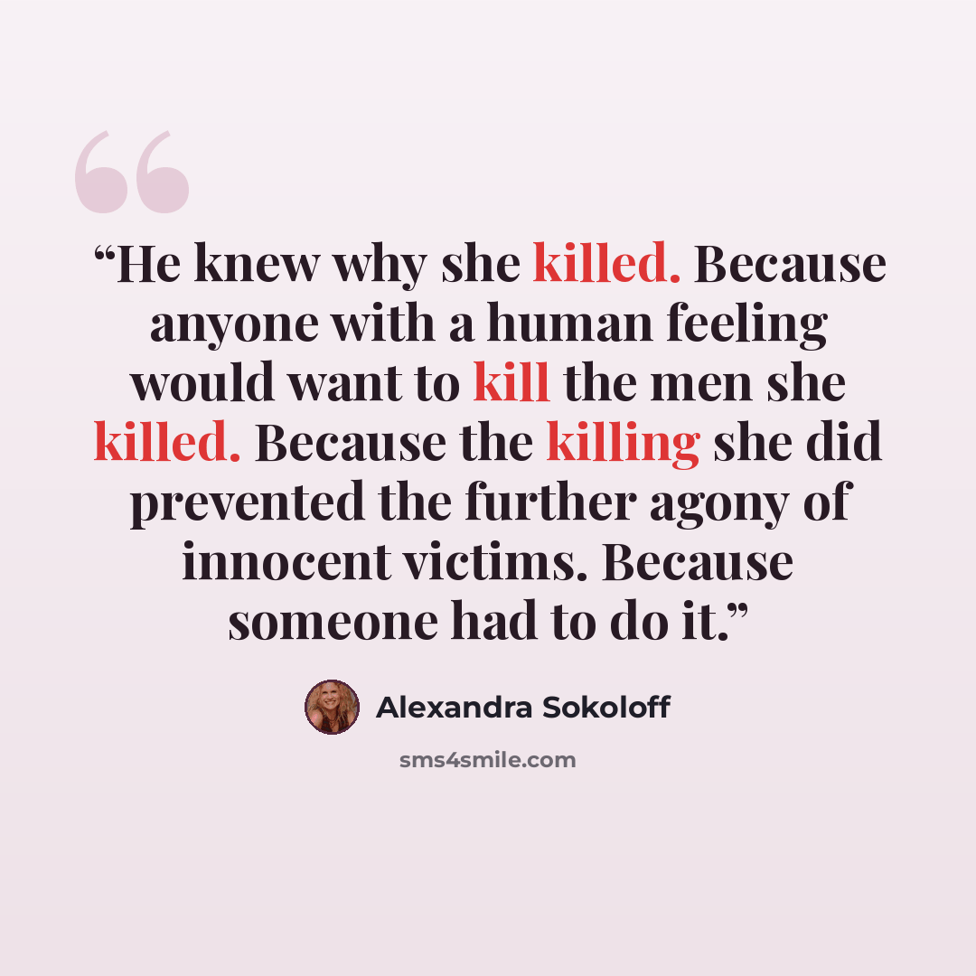 “He knew why she killed. Because anyone with a human feeling would want to kill the men she killed. Because the killing she did prevented the further agony of innocent victims. Because someone had to do it.” quote by Alexandra Sokoloff