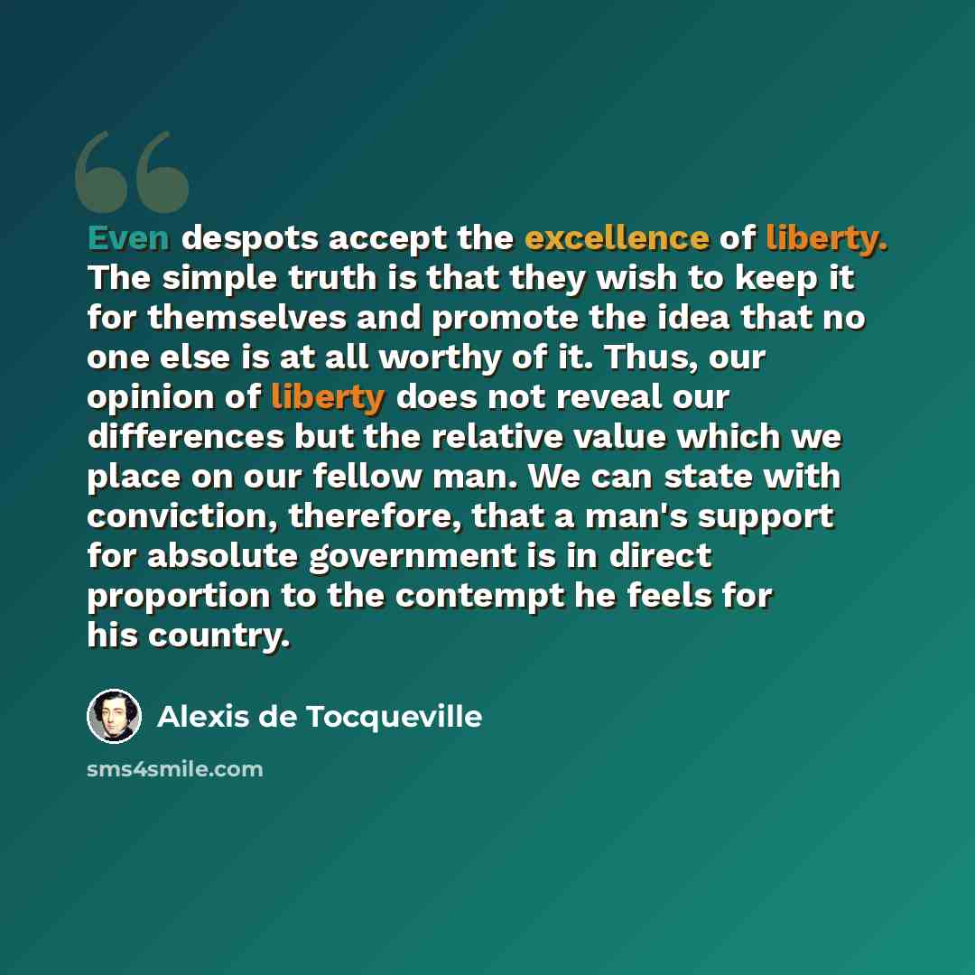 “Even despots accept the excellence of liberty. The simple truth is that they wish to keep it for themselves and promote the idea that no one else is at all worthy of it. Thus, our opinion of liberty does not reveal our differences but the relative value which we place on our fellow man. We can…” quote by Alexis de Tocqueville
