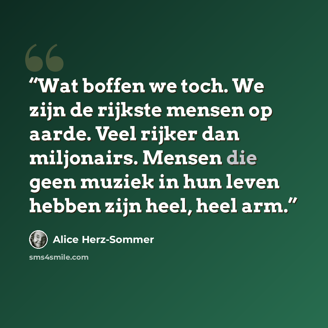 “Wat boffen we toch. We zijn de rijkste mensen op aarde. Veel rijker dan miljonairs. Mensen die geen muziek in hun leven hebben zijn heel, heel arm.” quote by Alice Herz-Sommer