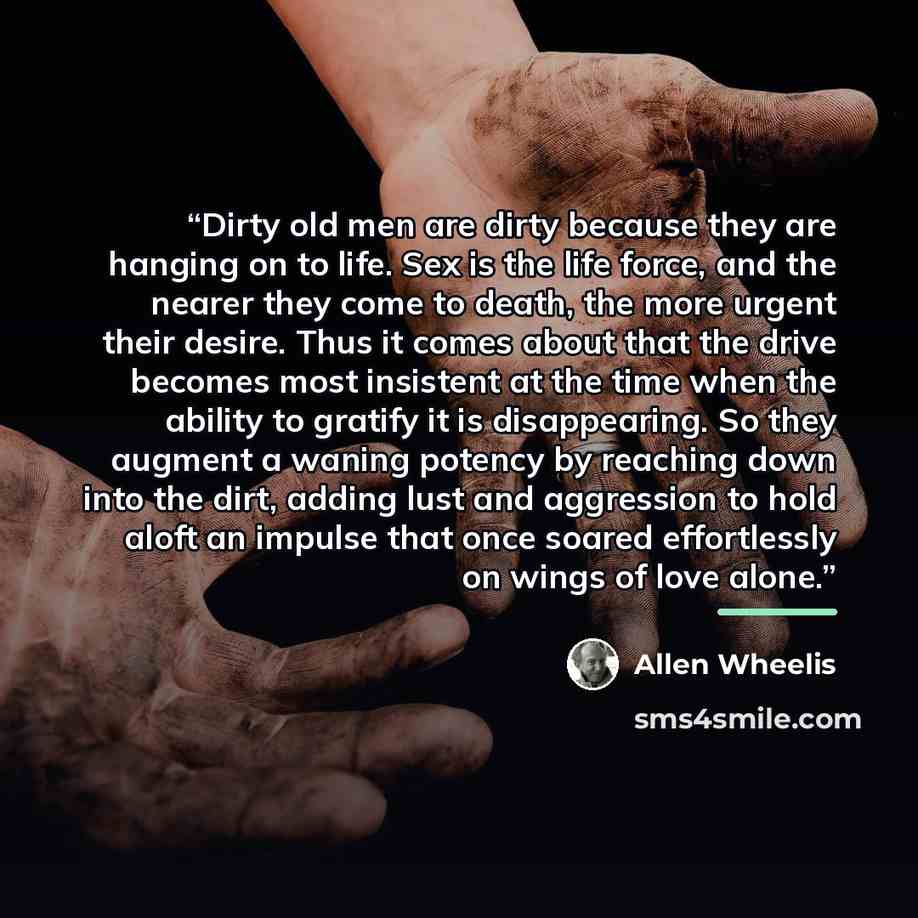 “Dirty old men are dirty because they are hanging on to life. Sex is the life force, and the nearer they come to death, the more urgent their desire. Thus it comes about that the drive becomes most insistent at the time when the ability to gratify it is disappearing. So they augment a waning…” quote by Allen Wheelis
