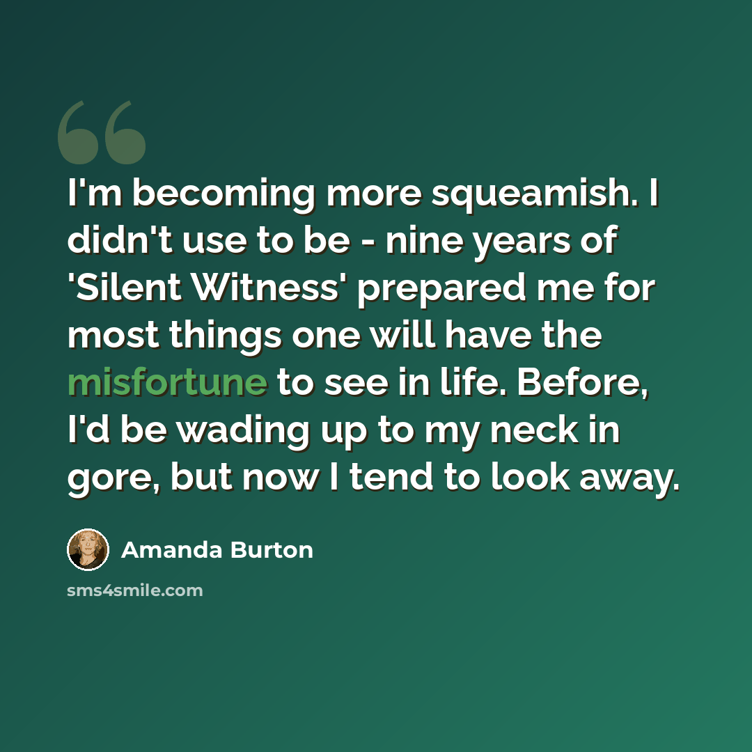 “I'm becoming more squeamish. I didn't use to be - nine years of 'Silent Witness' prepared me for most things one will have the misfortune to see in life. Before, I'd be wading up to my neck in gore, but now I tend to look away.” quote by Amanda Burton