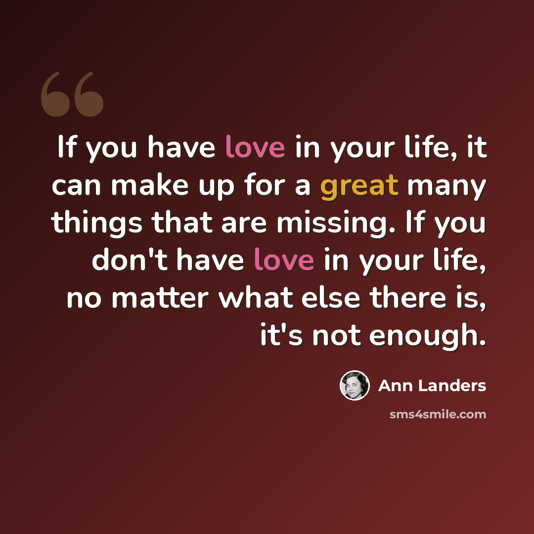 “If you have love in your life, it can make up for a great many things that are missing. If you don't have love in your life, no matter what else there is, it's not enough.” quote by Ann Landers