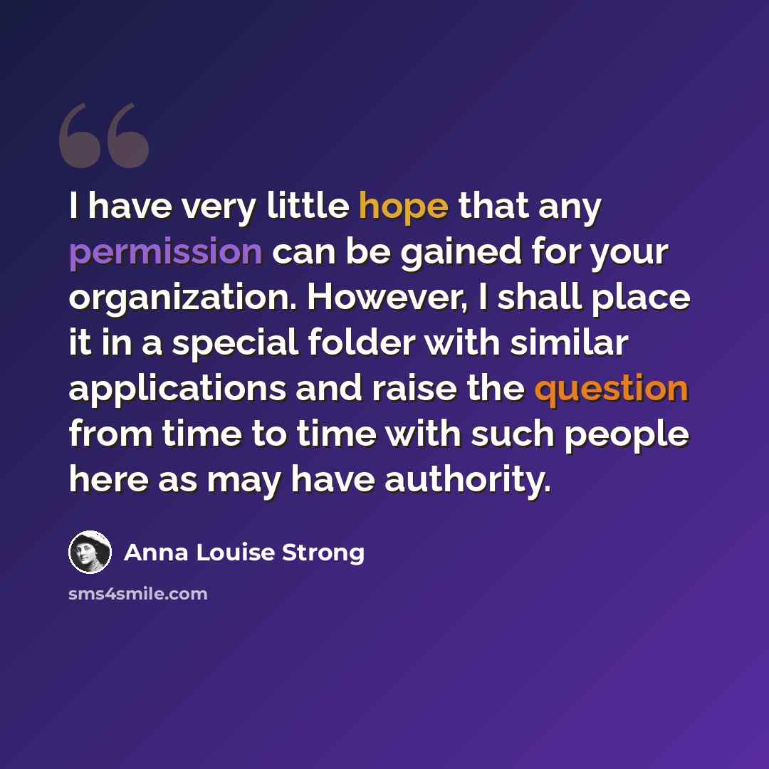 “I have very little hope that any permission can be gained for your organization. However, I shall place it in a special folder with similar applications and raise the question from time to time with such people here as may have authority.” quote by Anna Louise Strong