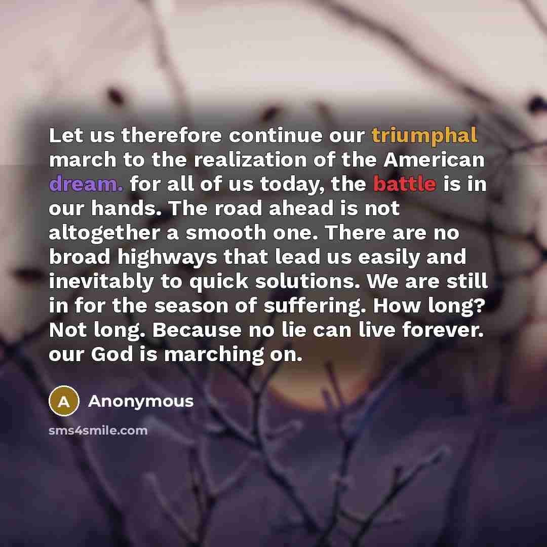 “Let us therefore continue our triumphal march to the realization of the American dream. for all of us today, the battle is in our hands. The road ahead is not altogether a smooth one. There are no broad highways that lead us easily and inevitably to quick solutions. We are still in for the season…” quote by Anonymous