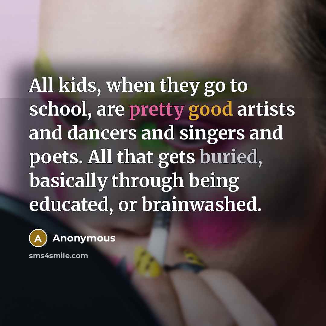 “All kids, when they go to school, are pretty good artists and dancers and singers and poets. All that gets buried, basically through being educated, or brainwashed.” quote by Anonymous