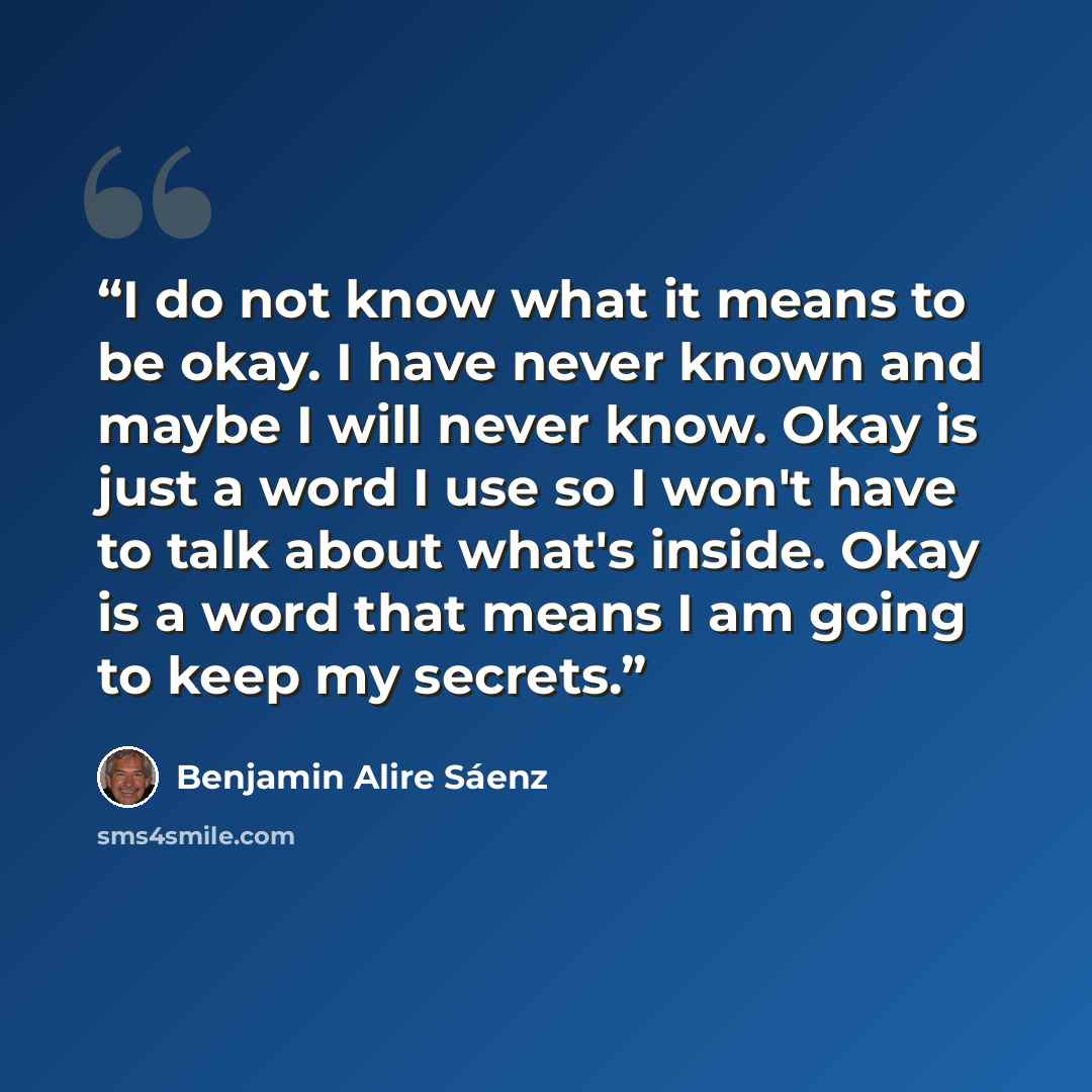 “I do not know what it means to be okay. I have never known and maybe I will never know. Okay is just a word I use so I won't have to talk about what's inside. Okay is a word that means I am going to keep my secrets.” quote by Benjamin Alire Sáenz