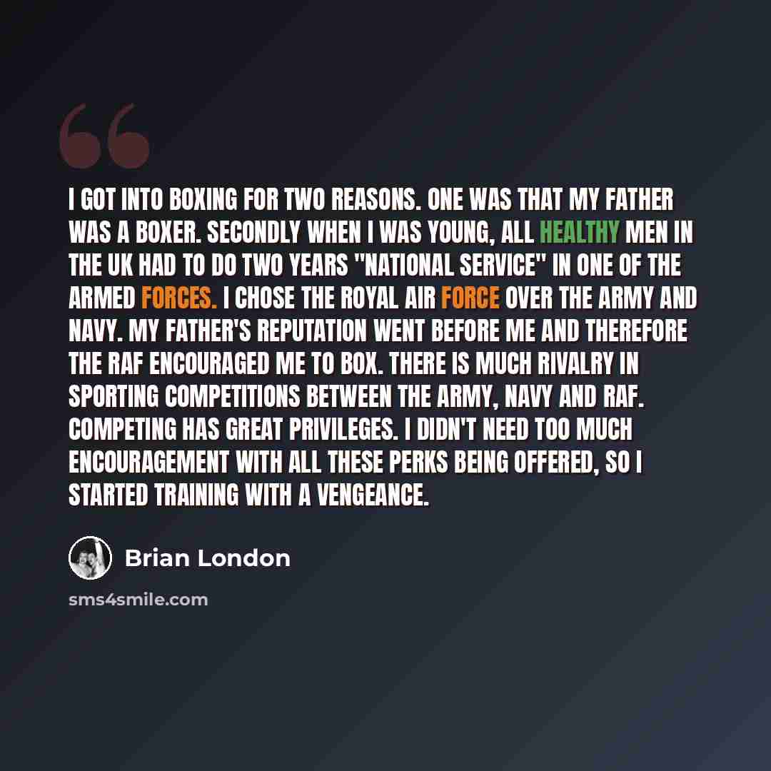 “I got into boxing for two reasons. One was that my father was a boxer. Secondly when I was young, all healthy men in the UK had to do two years "National Service" in one of the armed forces. I chose the Royal Air Force over the Army and Navy. My father's reputation went before me and therefore the…” quote by Brian London