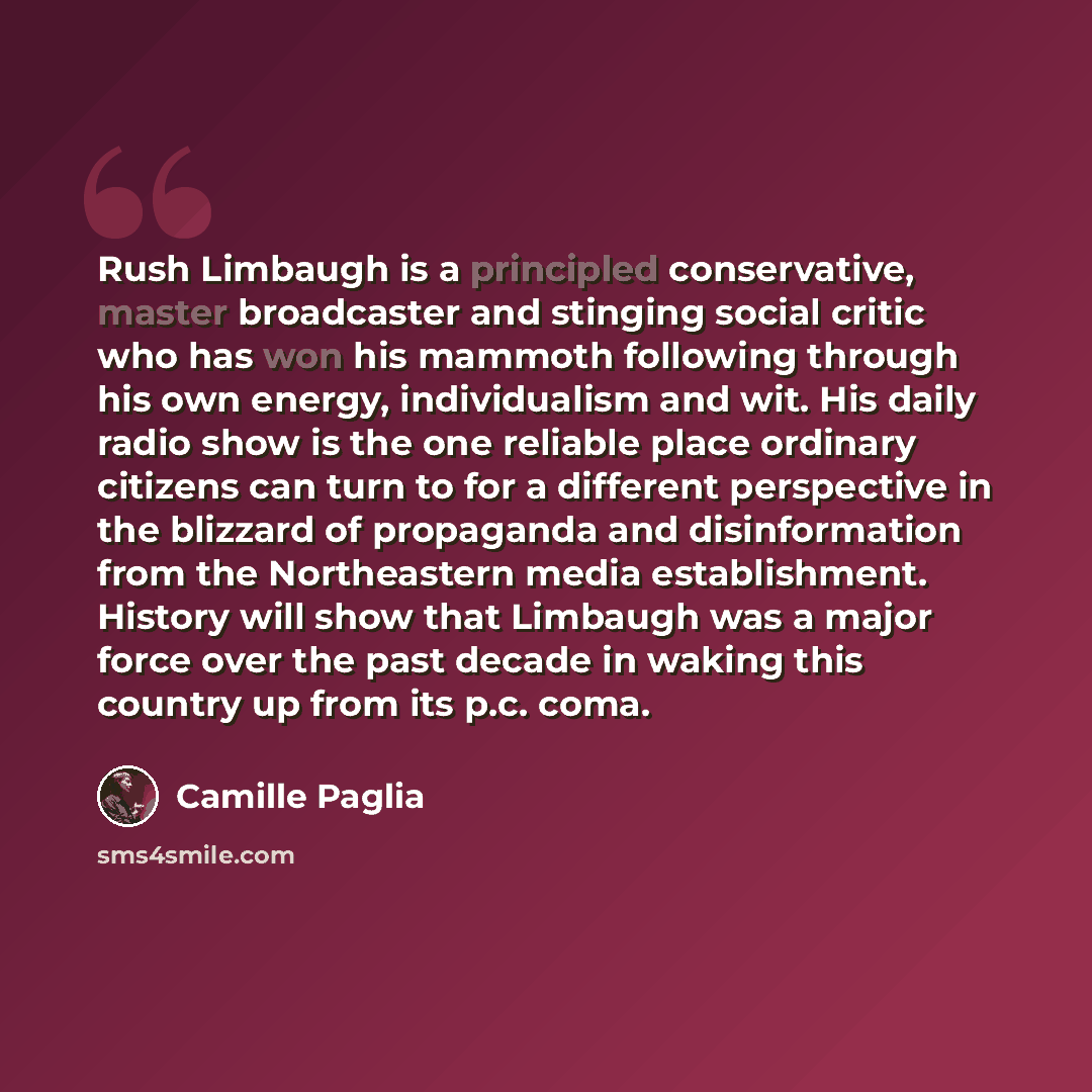 “Rush Limbaugh is a principled conservative, master broadcaster and stinging social critic who has won his mammoth following through his own energy, individualism and wit. His daily radio show is the one reliable place ordinary citizens can turn to for a different perspective in the blizzard of…” quote by Camille Paglia