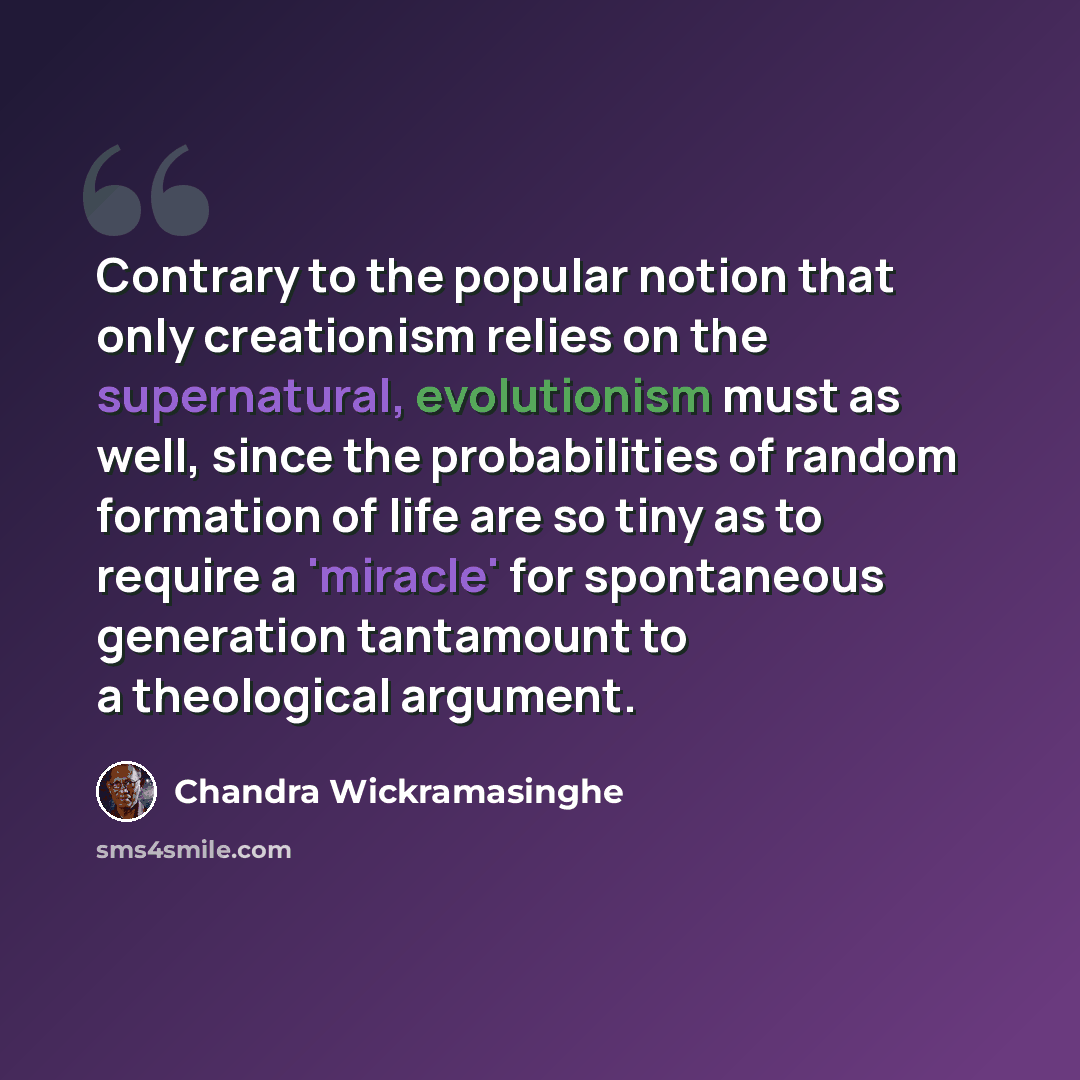 “Contrary to the popular notion that only creationism relies on the supernatural, evolutionism must as well, since the probabilities of random formation of life are so tiny as to require a 'miracle' for spontaneous generation tantamount to a theological argument.” quote by Chandra Wickramasinghe